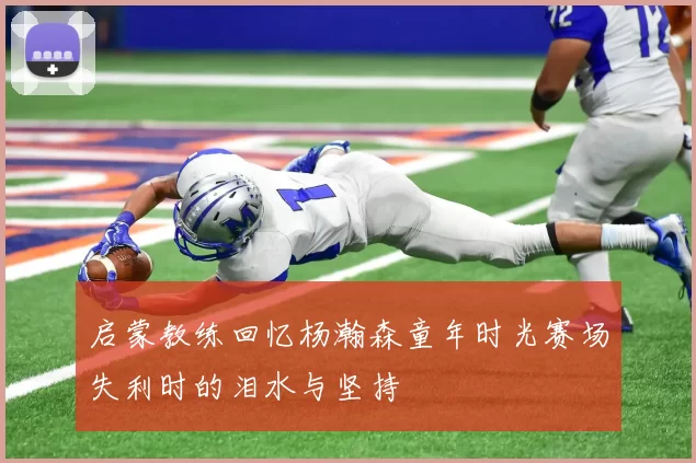 启蒙教练回忆杨瀚森童年时光赛场失利时的泪水与坚持