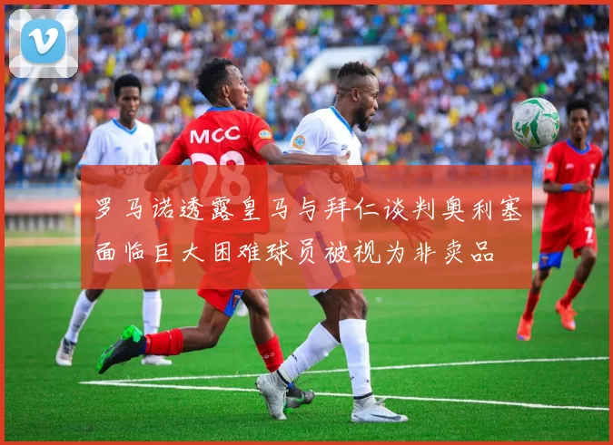 罗马诺透露皇马与拜仁谈判奥利塞面临巨大困难球员被视为非卖品