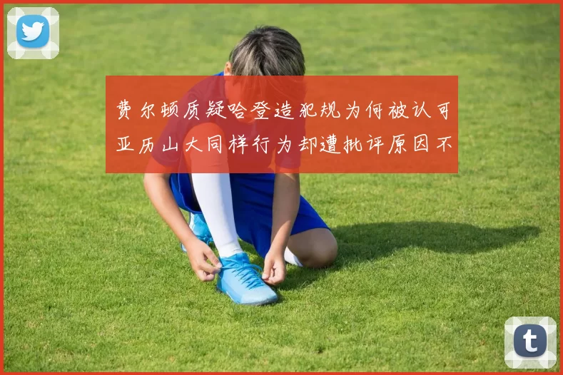 费尔顿质疑哈登造犯规为何被认可亚历山大同样行为却遭批评原因不明
