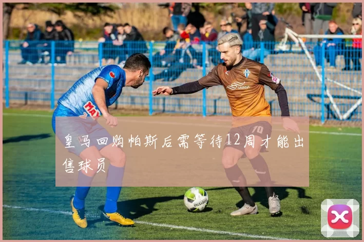 皇马回购帕斯后需等待12周才能出售球员