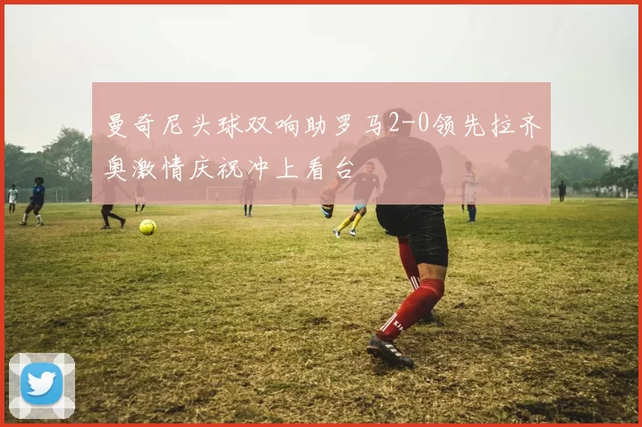 曼奇尼头球双响助罗马2-0领先拉齐奥激情庆祝冲上看台