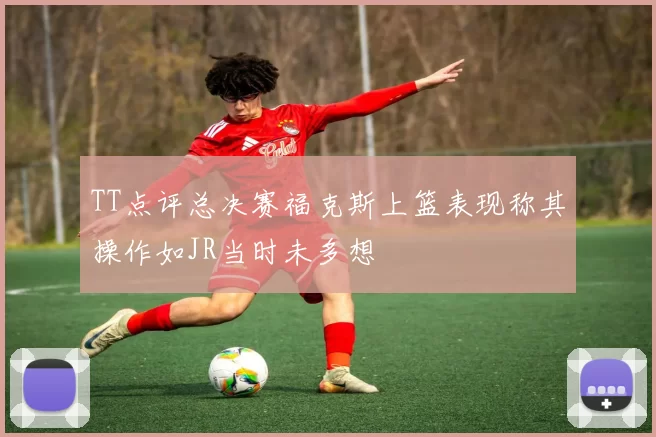 TT点评总决赛福克斯上篮表现称其操作如JR当时未多想