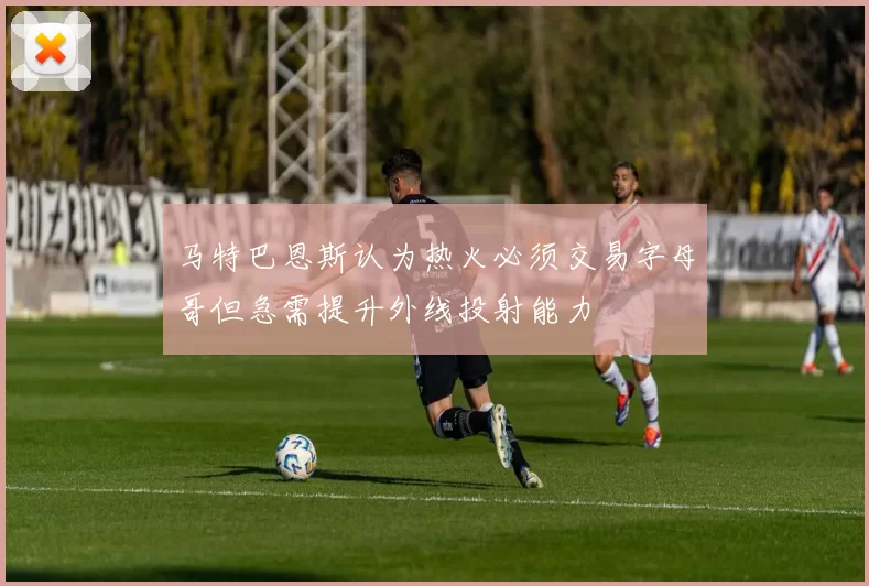 马特巴恩斯认为热火必须交易字母哥但急需提升外线投射能力