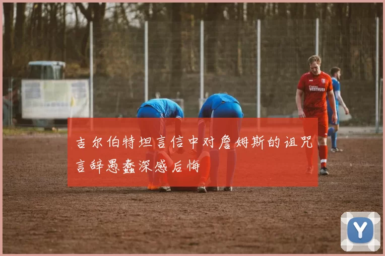 吉尔伯特坦言信中对詹姆斯的诅咒言辞愚蠢深感后悔