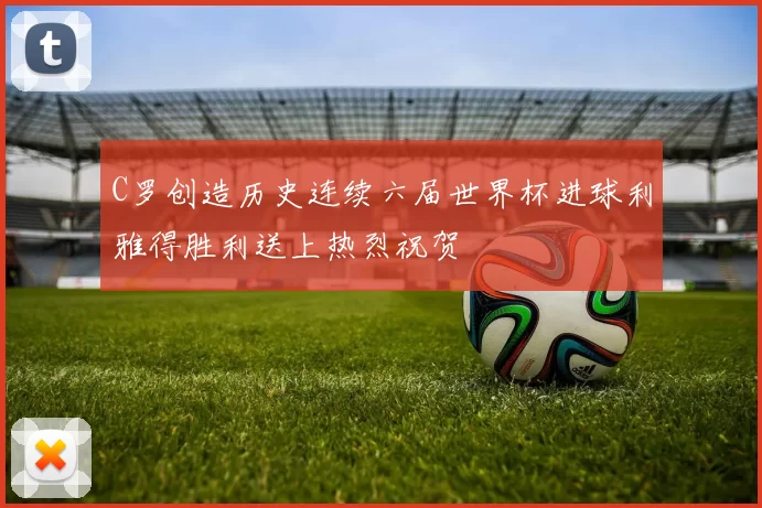 C罗创造历史连续六届世界杯进球利雅得胜利送上热烈祝贺