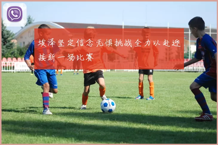 埃泽坚定信念无惧挑战全力以赴迎接新一场比赛
