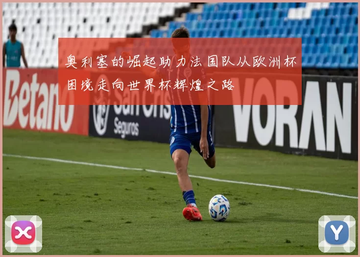 奥利塞的崛起助力法国队从欧洲杯困境走向世界杯辉煌之路