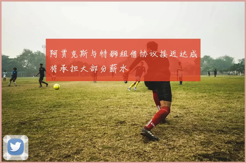 阿贾克斯与特狮租借协议接近达成将承担大部分薪水