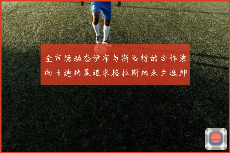 全市场动态伊布与斯洛特的合作意向卡迪纳莱追求格拉斯纳米兰选帅困境加剧