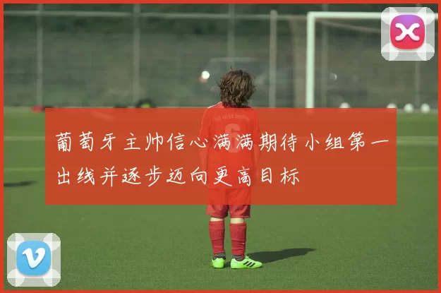 葡萄牙主帅信心满满期待小组第一出线并逐步迈向更高目标