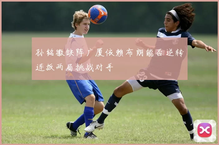 孙铭徽缺阵广厦依赖布朗能否逆转连扳两局挑战对手