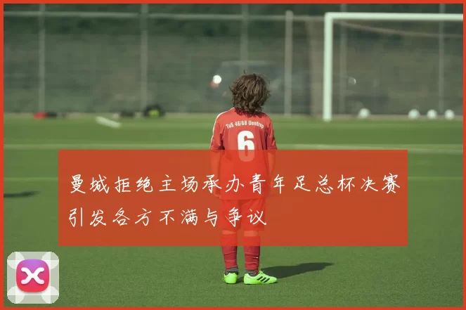 曼城拒绝主场承办青年足总杯决赛引发各方不满与争议