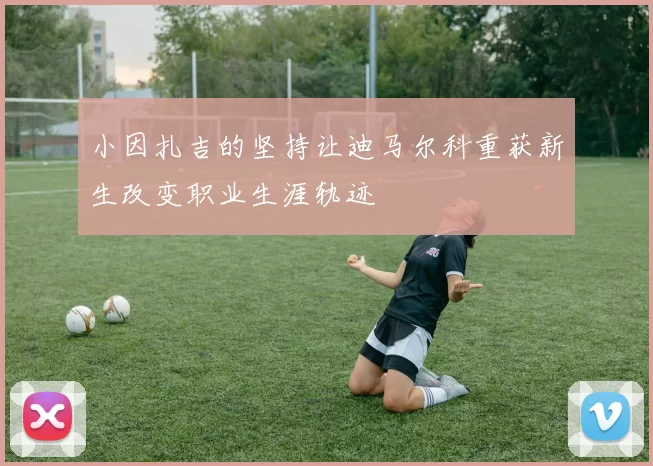 小因扎吉的坚持让迪马尔科重获新生改变职业生涯轨迹