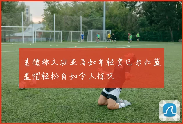 基德称文班亚马如年轻贾巴尔扣篮盖帽轻松自如令人惊叹