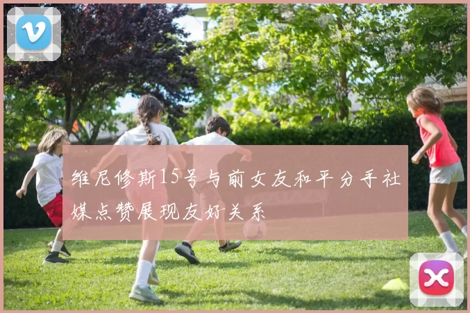 维尼修斯15号与前女友和平分手社媒点赞展现友好关系