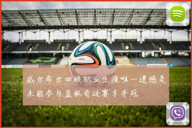 威尔希尔回顾职业生涯唯一遗憾是未能参与蓝狐奇迹赛季夺冠