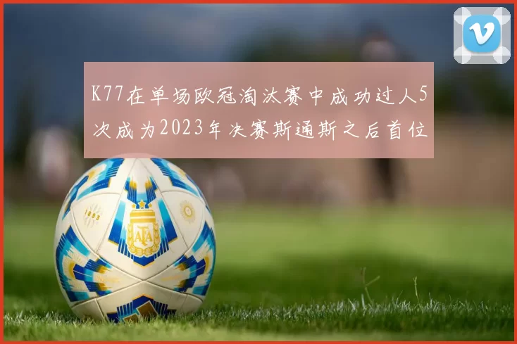K77在单场欧冠淘汰赛中成功过人5次成为2023年决赛斯通斯之后首位球员