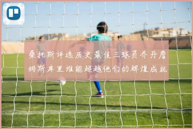桑托斯评选历史最佳三球员乔丹詹姆斯库里谁能超越他们的辉煌成就