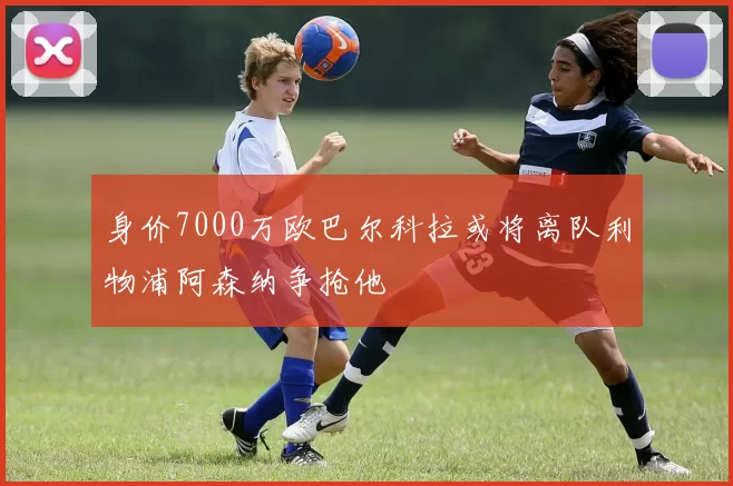 身价7000万欧巴尔科拉或将离队利物浦阿森纳争抢他