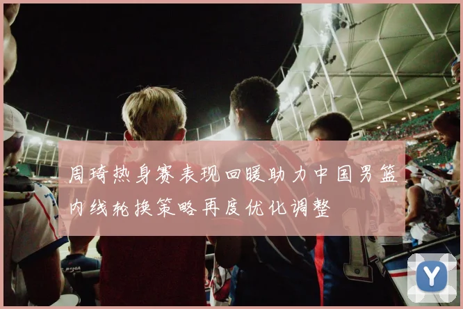 周琦热身赛表现回暖助力中国男篮内线轮换策略再度优化调整