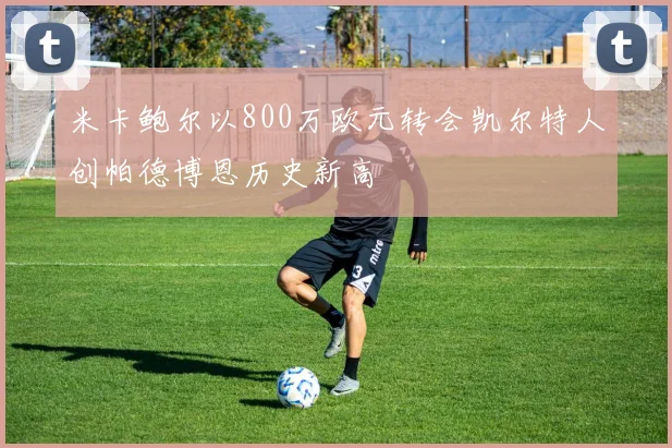 米卡鲍尔以800万欧元转会凯尔特人创帕德博恩历史新高