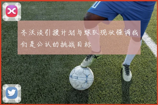 齐沃谈引援计划与球队现状强调我们是公认的挑战目标